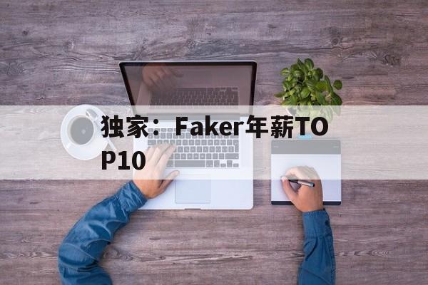 独家:Faker年薪TOP10的简单介绍 独家:Faker年薪TOP10的简单介绍
